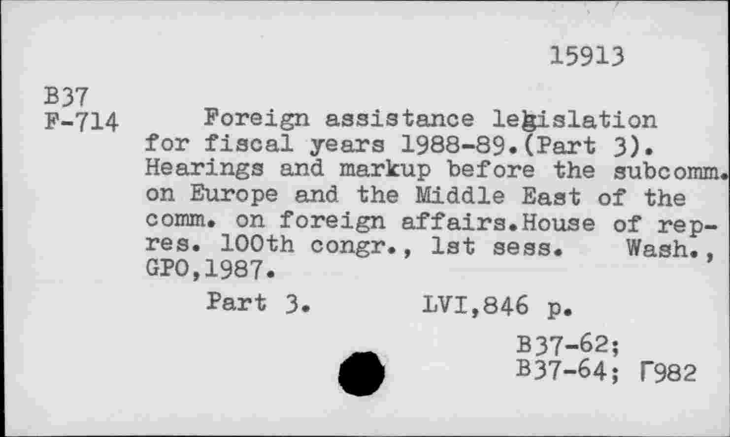 ﻿15913
B37
F-714
Foreign assistance legislation for fiscal years 1988-89.(Part 3). Hearings and markup before the subcomm on Europe and the Middle East of the comm, on foreign affairs.House of rep-res. 100th congr., 1st sess. Wash.. GP0,1987.
Part 3.	LVI,846 p.
_	B37-62;
A	B37-64; T982